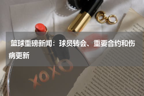  篮球重磅新闻：球员转会、重要合约和伤病更新