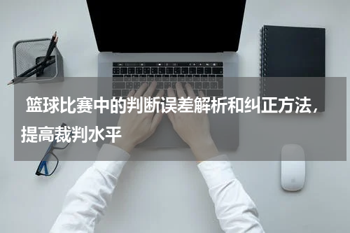  篮球比赛中的判断误差解析和纠正方法，提高裁判水平