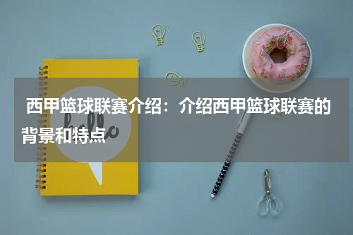  西甲篮球联赛介绍：介绍西甲篮球联赛的背景和特点