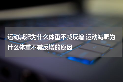 运动减肥为什么体重不减反增 运动减肥为什么体重不减反增的原因