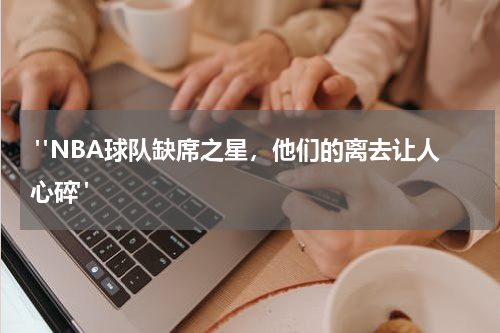  "NBA球队缺席之星，他们的离去让人心碎"