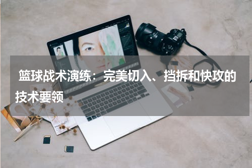  篮球战术演练：完美切入、挡拆和快攻的技术要领