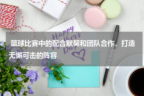  篮球比赛中的配合默契和团队合作，打造无懈可击的阵容