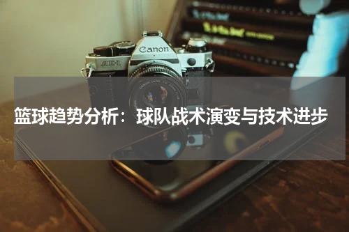 篮球趋势分析：球队战术演变与技术进步