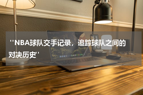  "NBA球队交手记录，追踪球队之间的对决历史"