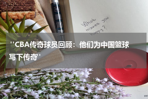  "CBA传奇球员回顾：他们为中国篮球写下传奇"