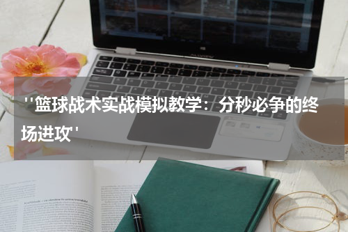  "篮球战术实战模拟教学：分秒必争的终场进攻"