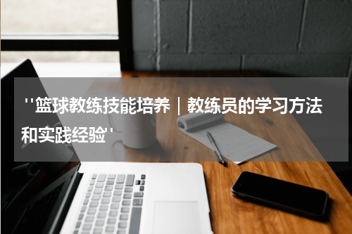  "篮球教练技能培养｜教练员的学习方法和实践经验"