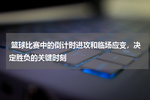  篮球比赛中的倒计时进攻和临场应变，决定胜负的关键时刻