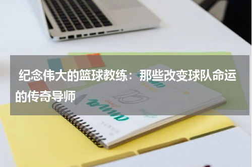  纪念伟大的篮球教练：那些改变球队命运的传奇导师