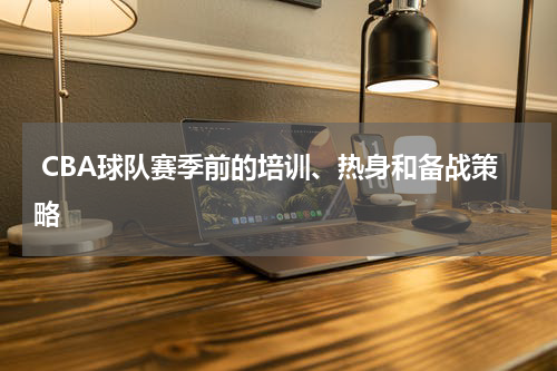  CBA球队赛季前的培训、热身和备战策略