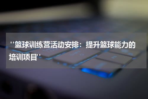  "篮球训练营活动安排：提升篮球能力的培训项目"
