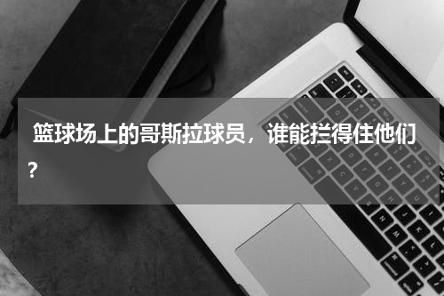  篮球场上的哥斯拉球员，谁能拦得住他们？