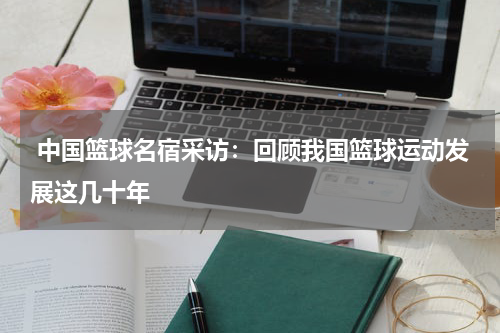  中国篮球名宿采访：回顾我国篮球运动发展这几十年