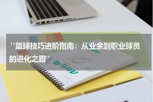  "篮球技巧进阶指南：从业余到职业球员的进化之路"