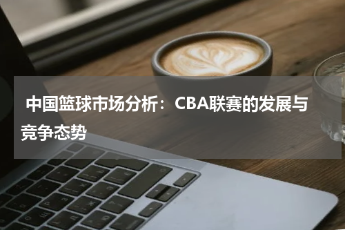  中国篮球市场分析：CBA联赛的发展与竞争态势