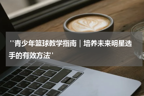  "青少年篮球教学指南｜培养未来明星选手的有效方法"