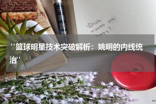  "篮球明星技术突破解析：姚明的内线统治"