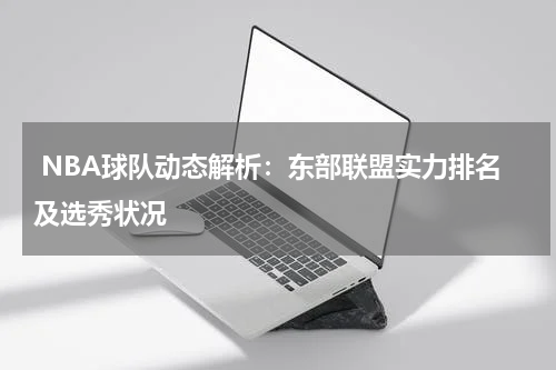  NBA球队动态解析：东部联盟实力排名及选秀状况