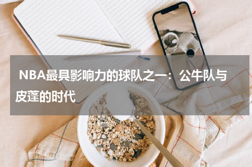  NBA最具影响力的球队之一：公牛队与皮蓬的时代