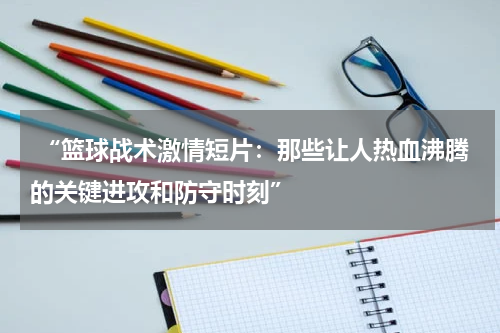  “篮球战术激情短片：那些让人热血沸腾的关键进攻和防守时刻”