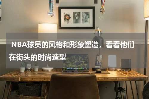  NBA球员的风格和形象塑造，看看他们在街头的时尚造型