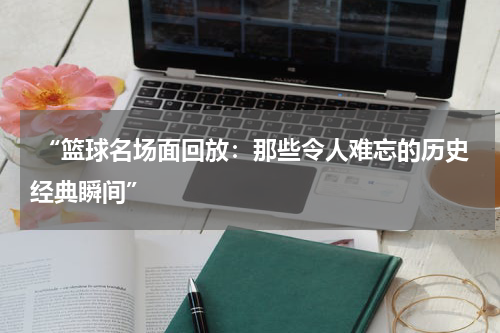  “篮球名场面回放：那些令人难忘的历史经典瞬间”
