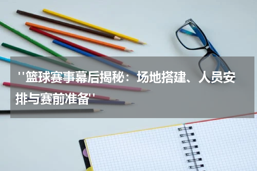  "篮球赛事幕后揭秘：场地搭建、人员安排与赛前准备"