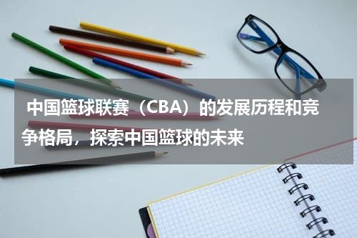  中国篮球联赛（CBA）的发展历程和竞争格局，探索中国篮球的未来