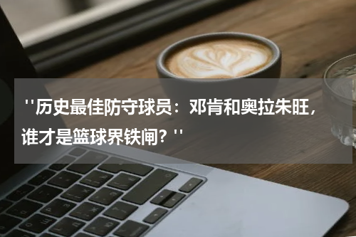  "历史最佳防守球员：邓肯和奥拉朱旺，谁才是篮球界铁闸？"