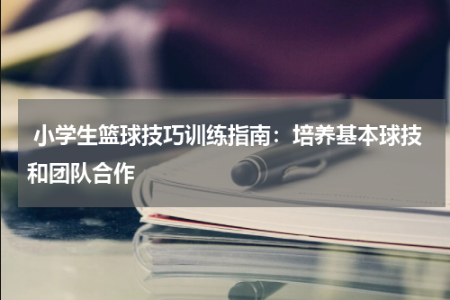  小学生篮球技巧训练指南：培养基本球技和团队合作