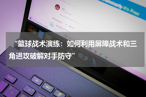  “篮球战术演练：如何利用屏障战术和三角进攻破解对手防守”