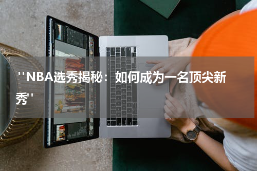  "NBA选秀揭秘：如何成为一名顶尖新秀"