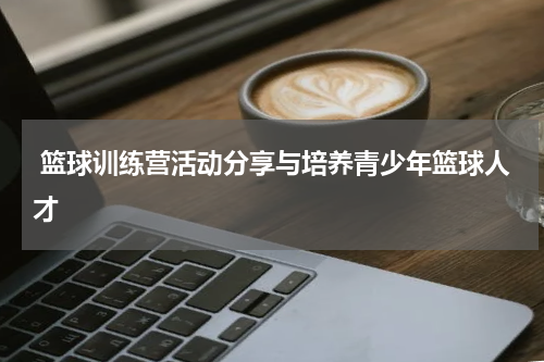  篮球训练营活动分享与培养青少年篮球人才