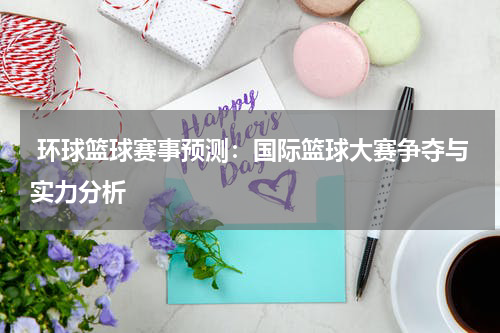  环球篮球赛事预测：国际篮球大赛争夺与实力分析