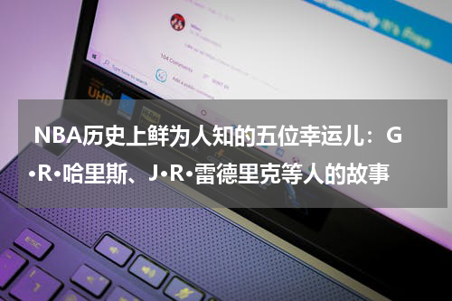  NBA历史上鲜为人知的五位幸运儿：G·R·哈里斯、J·R·雷德里克等人的故事