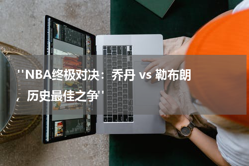  "NBA终极对决：乔丹 vs 勒布朗，历史最佳之争"