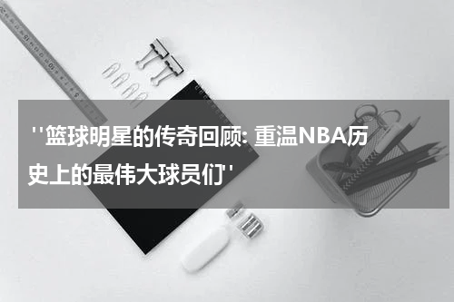  "篮球明星的传奇回顾: 重温NBA历史上的最伟大球员们"