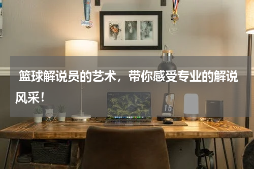  篮球解说员的艺术，带你感受专业的解说风采！