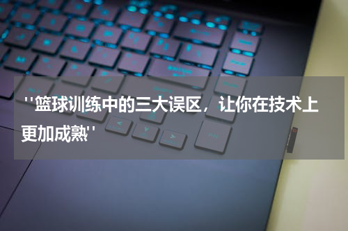  "篮球训练中的三大误区，让你在技术上更加成熟"