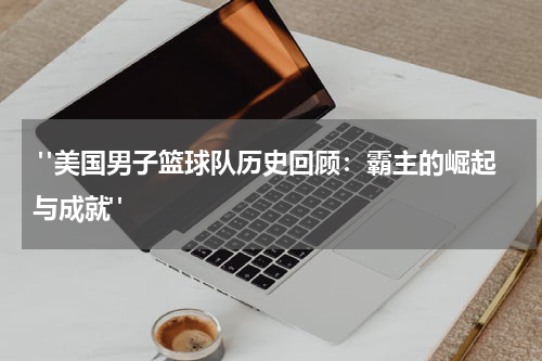  "美国男子篮球队历史回顾：霸主的崛起与成就"
