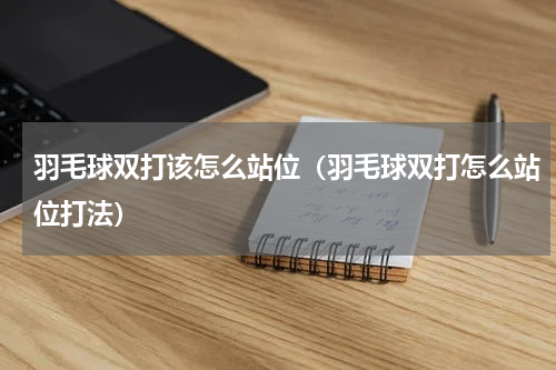 羽毛球双打该怎么站位（羽毛球双打怎么站位打法）