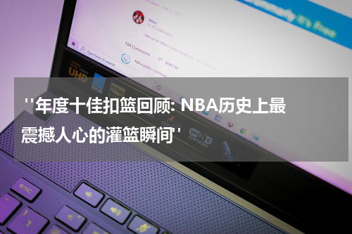  "年度十佳扣篮回顾: NBA历史上最震撼人心的灌篮瞬间"