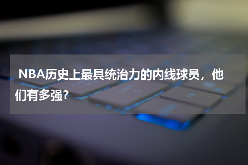  NBA历史上最具统治力的内线球员，他们有多强？