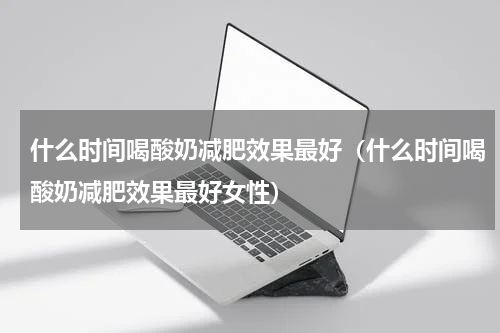 什么时间喝酸奶减肥效果最好（什么时间喝酸奶减肥效果最好女性）