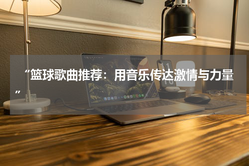  “篮球歌曲推荐：用音乐传达激情与力量”