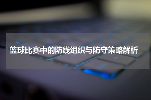  篮球比赛中的防线组织与防守策略解析