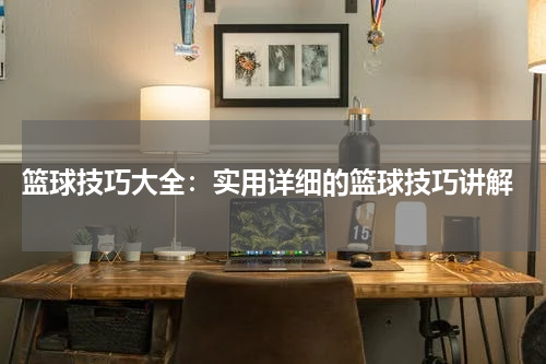  篮球技巧大全：实用详细的篮球技巧讲解