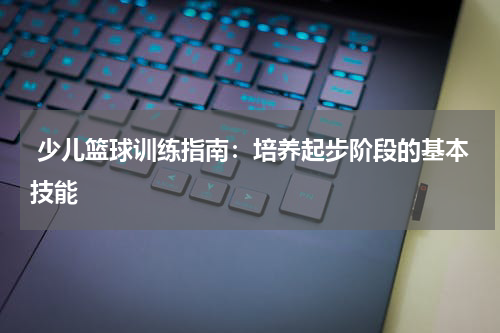  少儿篮球训练指南：培养起步阶段的基本技能