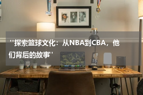  "探索篮球文化：从NBA到CBA，他们背后的故事"